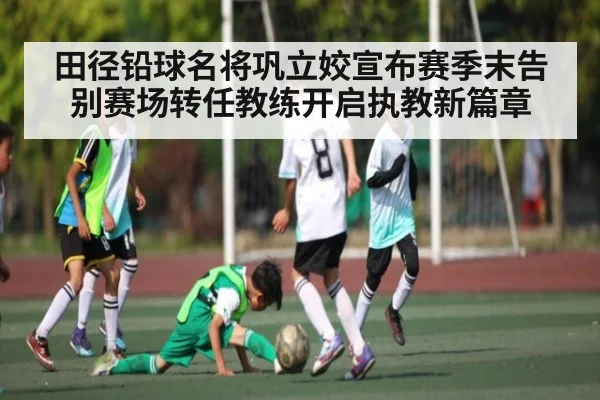 田径铅球名将巩立姣宣布赛季末告别赛场转任教练开启执教新篇章
